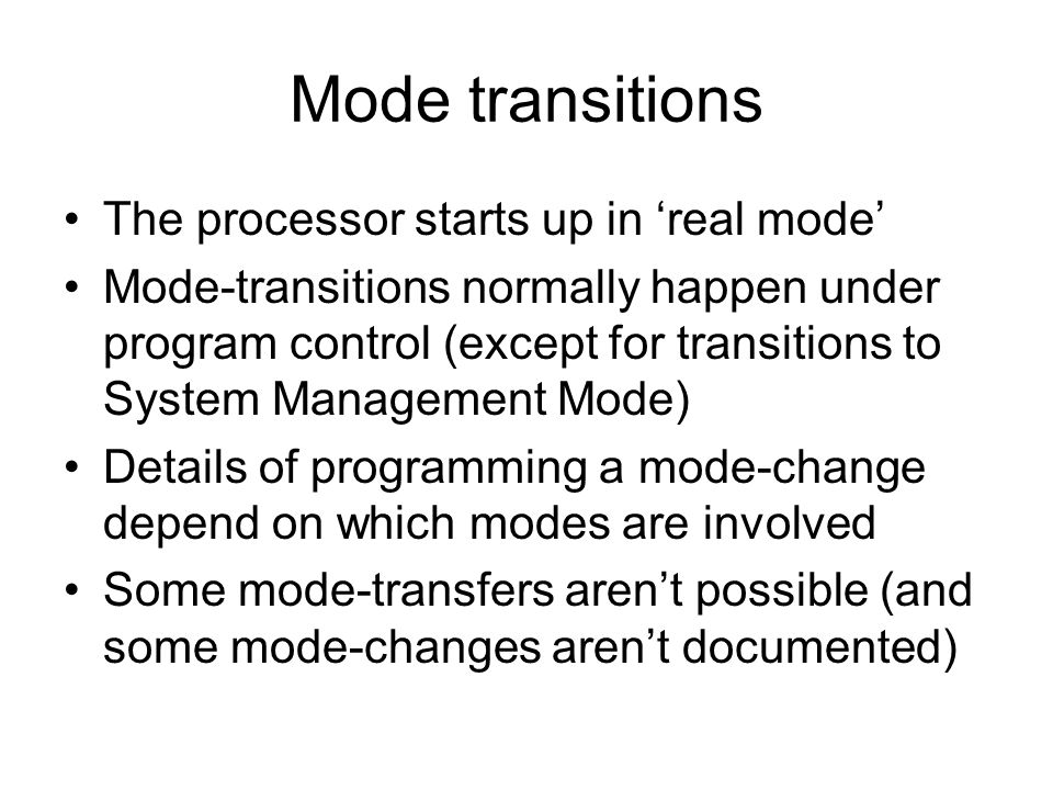 Mode transitions The processor starts up in ‘real mode’ Mode-transitions normally happen under program control (except for transitions to System Management Mode) Details of programming a mode-change depend on which modes are involved Some mode-transfers aren’t possible (and some mode-changes aren’t documented)