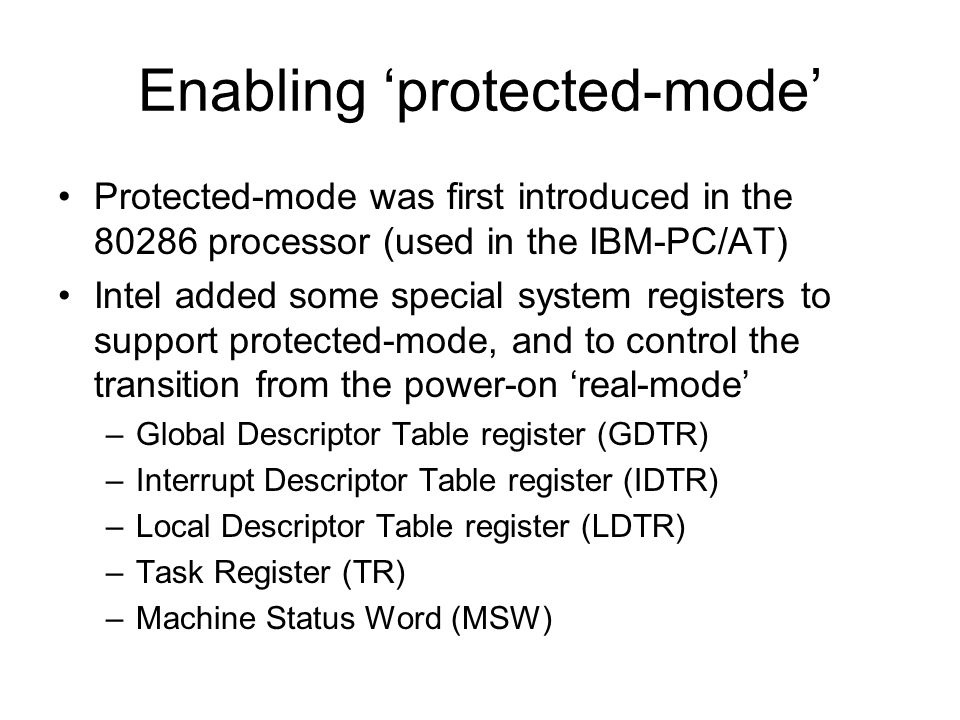 Enabling ‘protected-mode’ Protected-mode was first introduced in the processor (used in the IBM-PC/AT) Intel added some special system registers to support protected-mode, and to control the transition from the power-on ‘real-mode’ –Global Descriptor Table register (GDTR) –Interrupt Descriptor Table register (IDTR) –Local Descriptor Table register (LDTR) –Task Register (TR) –Machine Status Word (MSW)