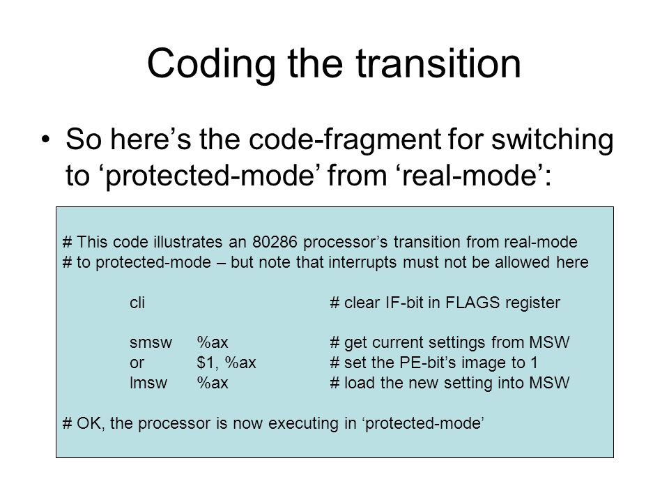 Coding the transition So here’s the code-fragment for switching to ‘protected-mode’ from ‘real-mode’: # This code illustrates an processor’s transition from real-mode # to protected-mode – but note that interrupts must not be allowed here cli# clear IF-bit in FLAGS register smsw%ax# get current settings from MSW or$1, %ax# set the PE-bit’s image to 1 lmsw%ax# load the new setting into MSW # OK, the processor is now executing in ‘protected-mode’