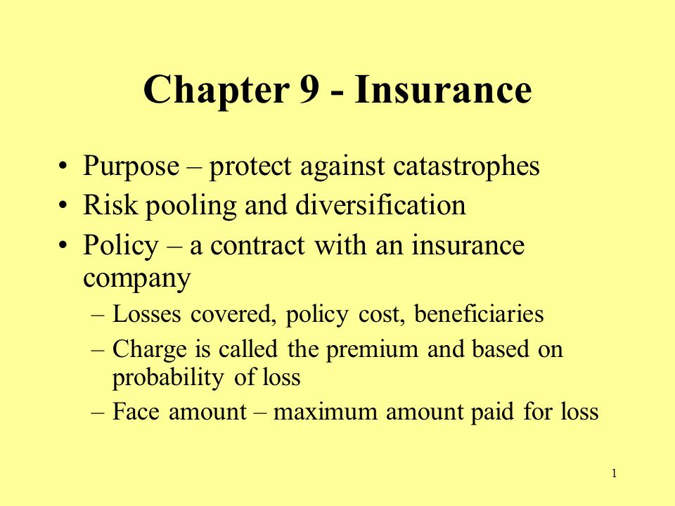 1 Chapter 9 - Insurance Purpose – protect against catastrophes Risk pooling and diversification Policy – a contract with an insurance company –Losses covered, policy cost, beneficiaries –Charge is called the premium and based on probability of loss –Face amount – maximum amount paid for loss