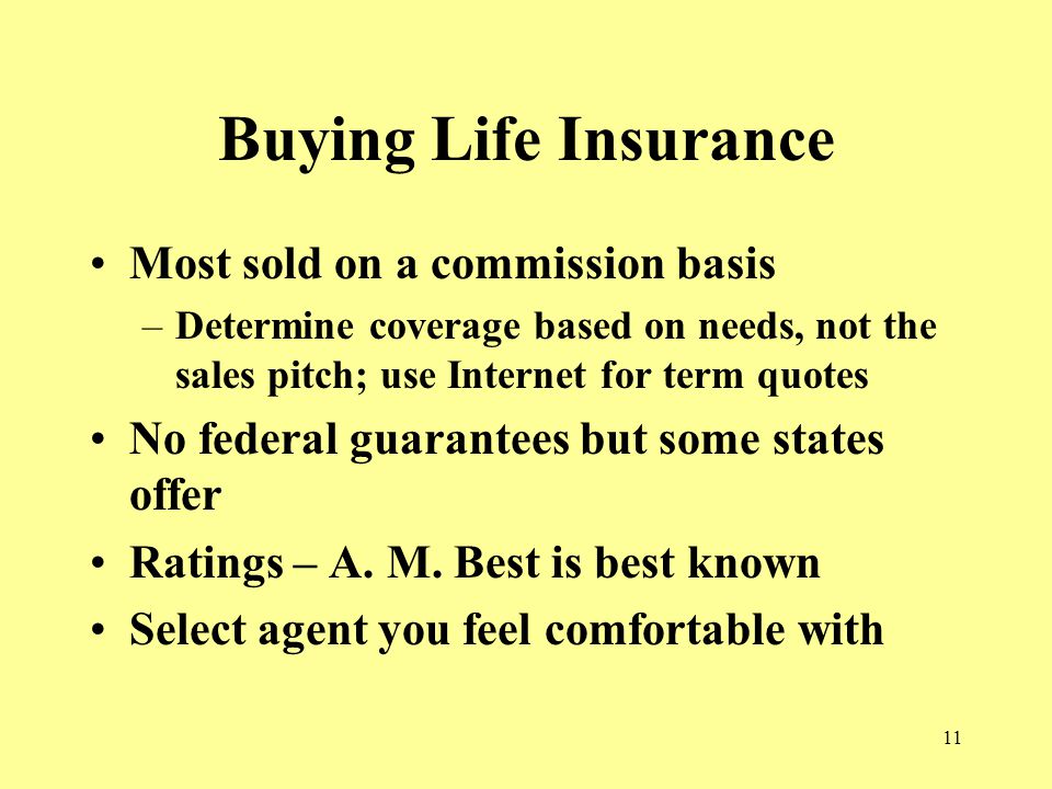 11 Buying Life Insurance Most sold on a commission basis –Determine coverage based on needs, not the sales pitch; use Internet for term quotes No federal guarantees but some states offer Ratings – A.