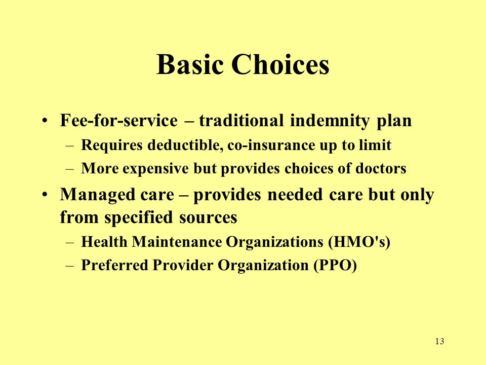 13 Basic Choices Fee-for-service – traditional indemnity plan –Requires deductible, co-insurance up to limit –More expensive but provides choices of doctors Managed care – provides needed care but only from specified sources –Health Maintenance Organizations (HMO s) –Preferred Provider Organization (PPO)