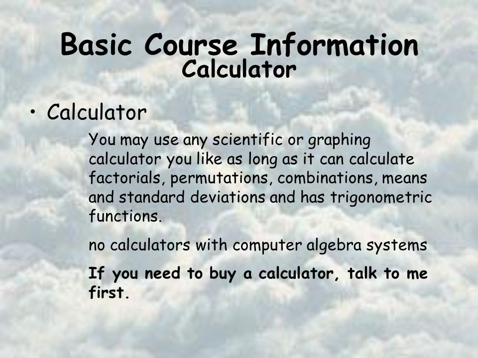 Basic Course Information Calculator You may use any scientific or graphing calculator you like as long as it can calculate factorials, permutations, combinations, means and standard deviations and has trigonometric functions.