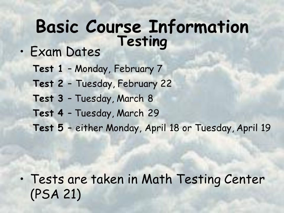 Basic Course Information Exam Dates Tests are taken in Math Testing Center (PSA 21) Test 1 – Monday, February 7 Test 2 –Tuesday, February 22 Test 3 – Tuesday, March 8 Test 4 – Tuesday, March 29 Test 5 –either Monday, April 18 or Tuesday, April 19 Testing