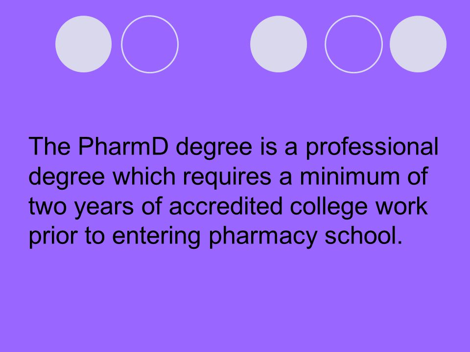 The PharmD degree is a professional degree which requires a minimum of two years of accredited college work prior to entering pharmacy school.