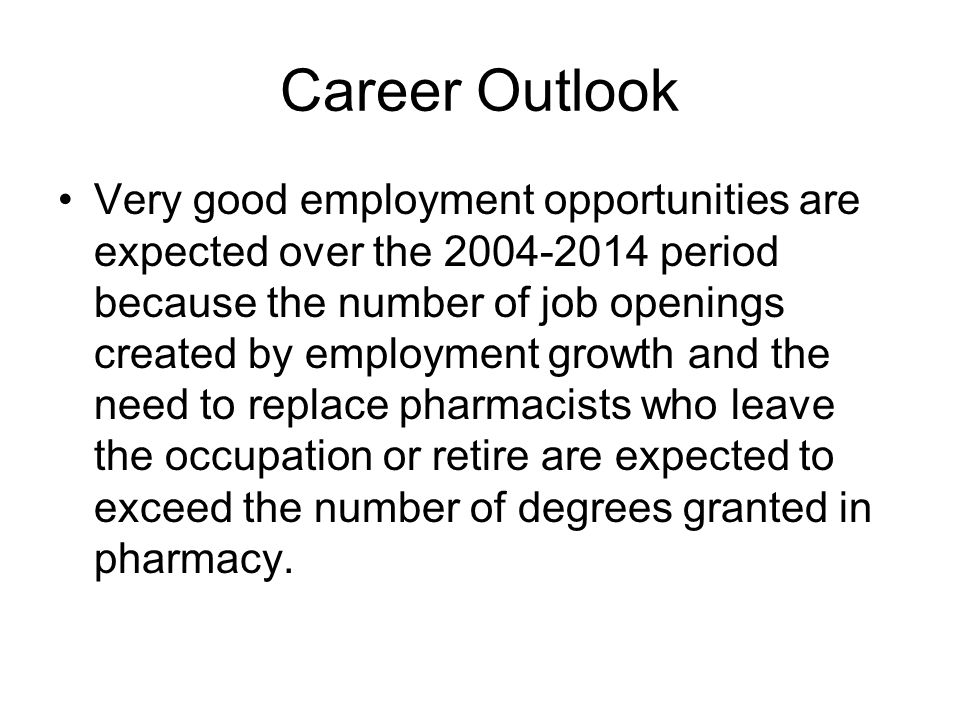 Career Outlook Very good employment opportunities are expected over the period because the number of job openings created by employment growth and the need to replace pharmacists who leave the occupation or retire are expected to exceed the number of degrees granted in pharmacy.