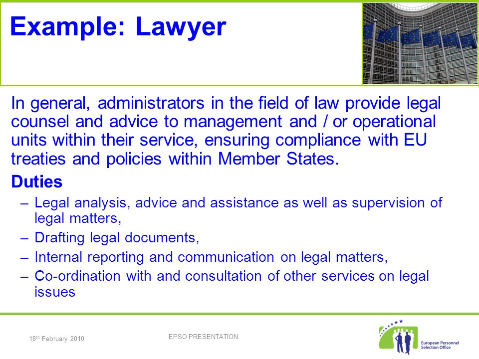 18 th February 2010 EPSO PRESENTATION Example: Lawyer In general, administrators in the field of law provide legal counsel and advice to management and / or operational units within their service, ensuring compliance with EU treaties and policies within Member States.