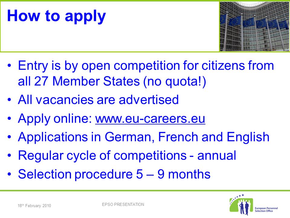 18 th February 2010 EPSO PRESENTATION How to apply Entry is by open competition for citizens from all 27 Member States (no quota!) All vacancies are advertised Apply online:   Applications in German, French and English Regular cycle of competitions - annual Selection procedure 5 – 9 months