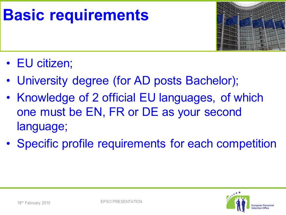18 th February 2010 EPSO PRESENTATION Basic requirements EU citizen; University degree (for AD posts Bachelor); Knowledge of 2 official EU languages, of which one must be EN, FR or DE as your second language; Specific profile requirements for each competition
