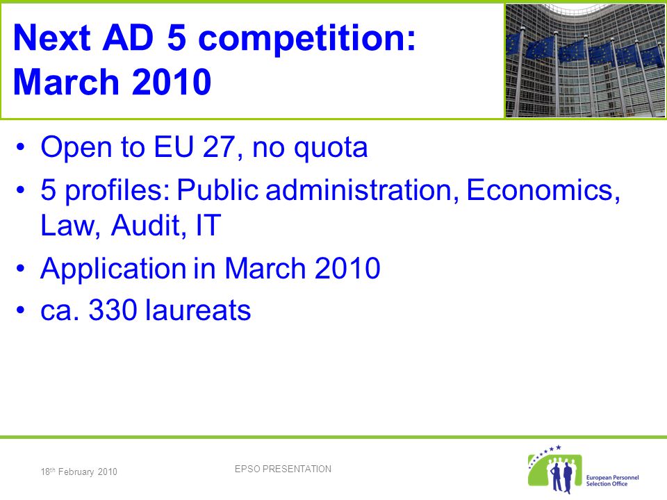 18 th February 2010 EPSO PRESENTATION Next AD 5 competition: March 2010 Open to EU 27, no quota 5 profiles: Public administration, Economics, Law, Audit, IT Application in March 2010 ca.