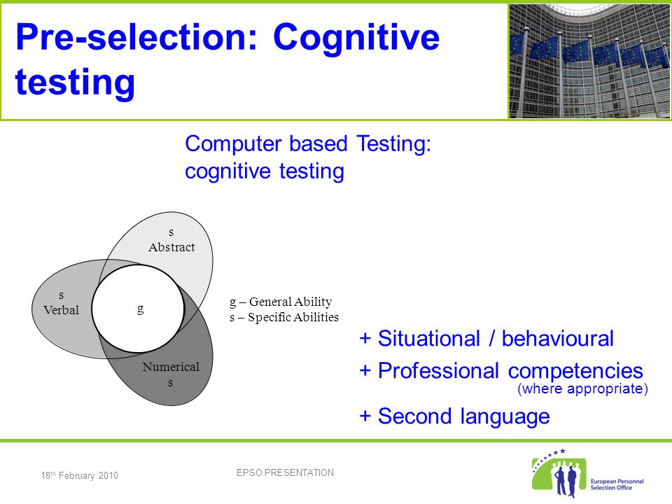 18 th February 2010 EPSO PRESENTATION Pre-selection: Cognitive testing s Verbal Numerical s Abstract g g – General Ability s – Specific Abilities Computer based Testing: cognitive testing + Situational / behavioural + Professional competencies (where appropriate) + Second language