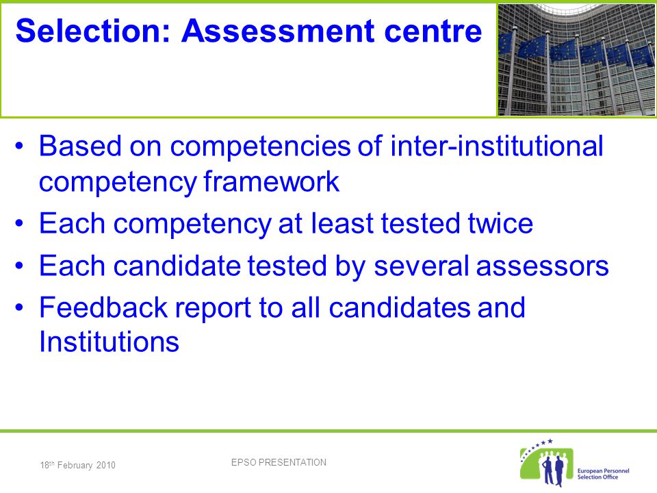 18 th February 2010 EPSO PRESENTATION Selection: Assessment centre Based on competencies of inter-institutional competency framework Each competency at least tested twice Each candidate tested by several assessors Feedback report to all candidates and Institutions