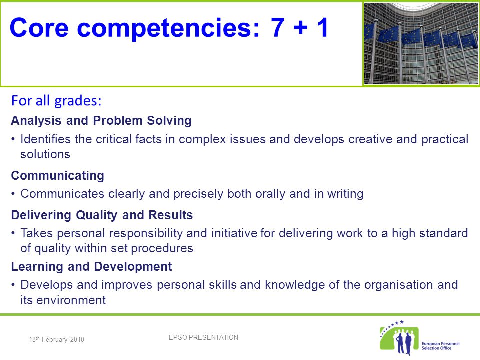 18 th February 2010 EPSO PRESENTATION Core competencies: For all grades: Analysis and Problem Solving Identifies the critical facts in complex issues and develops creative and practical solutions Communicating Communicates clearly and precisely both orally and in writing Delivering Quality and Results Takes personal responsibility and initiative for delivering work to a high standard of quality within set procedures Learning and Development Develops and improves personal skills and knowledge of the organisation and its environment