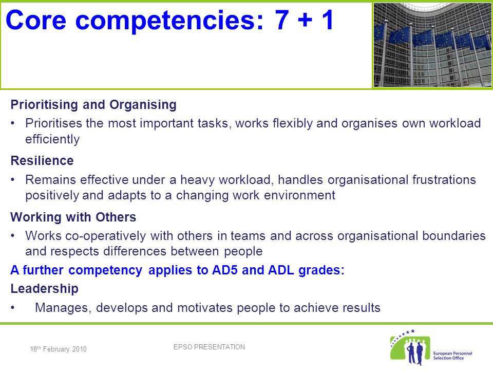 18 th February 2010 EPSO PRESENTATION Prioritising and Organising Prioritises the most important tasks, works flexibly and organises own workload efficiently Resilience Remains effective under a heavy workload, handles organisational frustrations positively and adapts to a changing work environment Working with Others Works co-operatively with others in teams and across organisational boundaries and respects differences between people A further competency applies to AD5 and ADL grades: Leadership Manages, develops and motivates people to achieve results Core competencies: 7 + 1