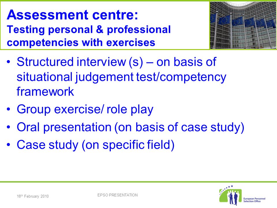 18 th February 2010 EPSO PRESENTATION Assessment centre: Testing personal & professional competencies with exercises Structured interview (s) – on basis of situational judgement test/competency framework Group exercise/ role play Oral presentation (on basis of case study) Case study (on specific field)