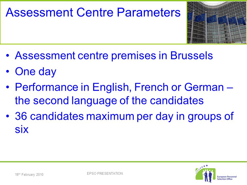 18 th February 2010 EPSO PRESENTATION Assessment Centre Parameters Assessment centre premises in Brussels One day Performance in English, French or German – the second language of the candidates 36 candidates maximum per day in groups of six