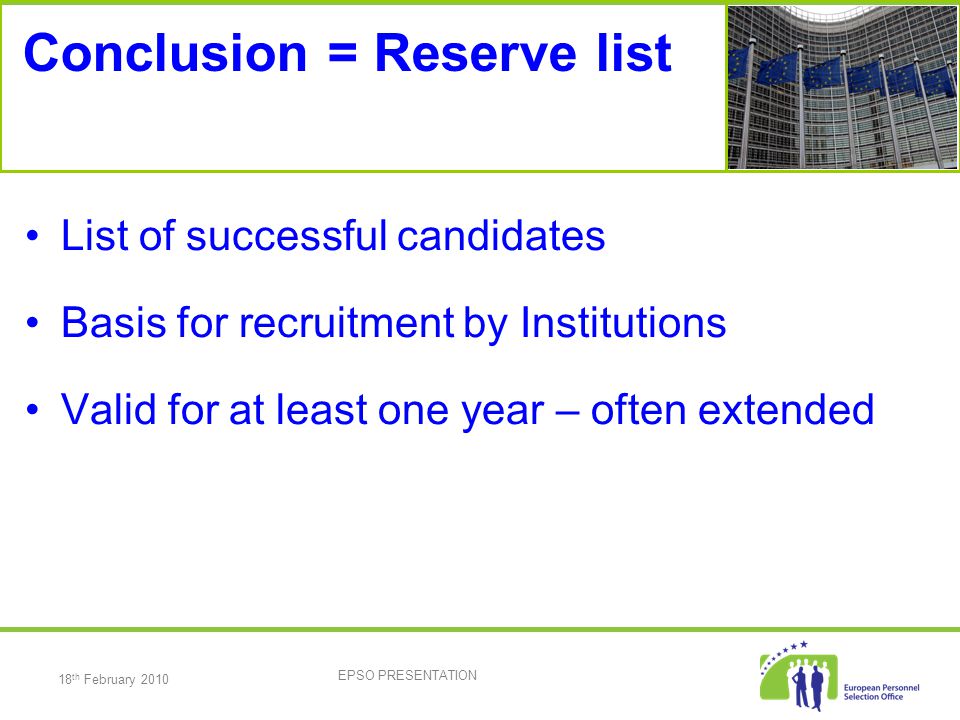 18 th February 2010 EPSO PRESENTATION Conclusion = Reserve list List of successful candidates Basis for recruitment by Institutions Valid for at least one year – often extended