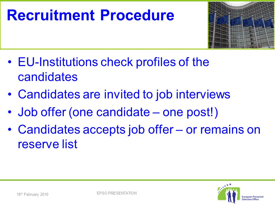 18 th February 2010 EPSO PRESENTATION Recruitment Procedure EU-Institutions check profiles of the candidates Candidates are invited to job interviews Job offer (one candidate – one post!) Candidates accepts job offer – or remains on reserve list