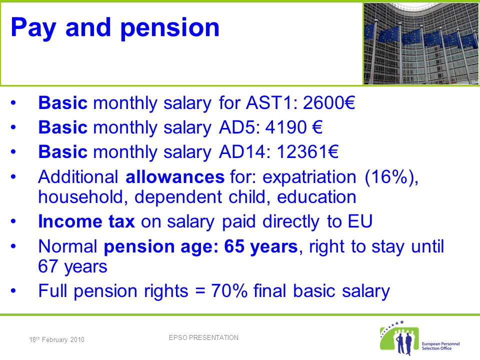 18 th February 2010 EPSO PRESENTATION Pay and pension Basic monthly salary for AST1: 2600€ Basic monthly salary AD5: 4190 € Basic monthly salary AD14: 12361€ Additional allowances for: expatriation (16%), household, dependent child, education Income tax on salary paid directly to EU Normal pension age: 65 years, right to stay until 67 years Full pension rights = 70% final basic salary