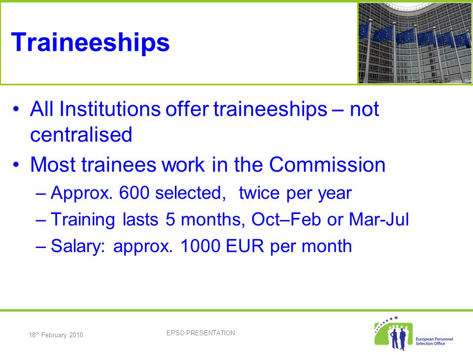 18 th February 2010 EPSO PRESENTATION Traineeships All Institutions offer traineeships – not centralised Most trainees work in the Commission –Approx.