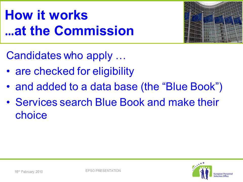 18 th February 2010 EPSO PRESENTATION How it works … at the Commission Candidates who apply … are checked for eligibility and added to a data base (the Blue Book ) Services search Blue Book and make their choice