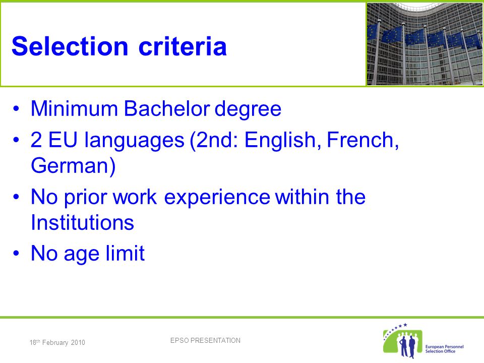 18 th February 2010 EPSO PRESENTATION Selection criteria Minimum Bachelor degree 2 EU languages (2nd: English, French, German) No prior work experience within the Institutions No age limit