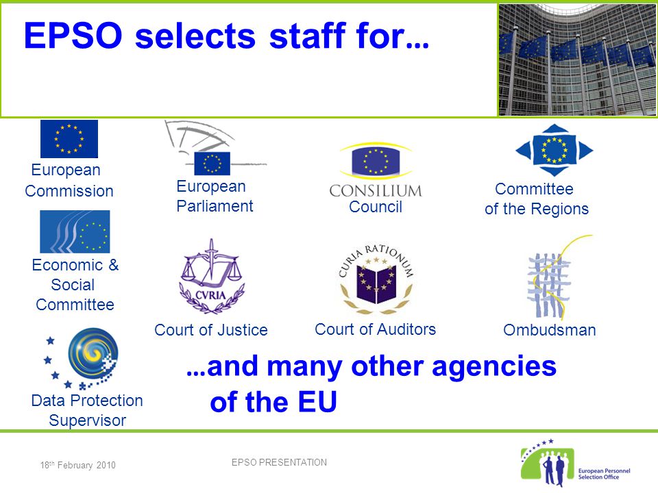 18 th February 2010 EPSO PRESENTATION EPSO selects staff for … European Parliament Council European Commission Committee of the Regions Court of Justice Court of Auditors Economic & Social Committee Ombudsman Data Protection Supervisor … and many other agencies of the EU