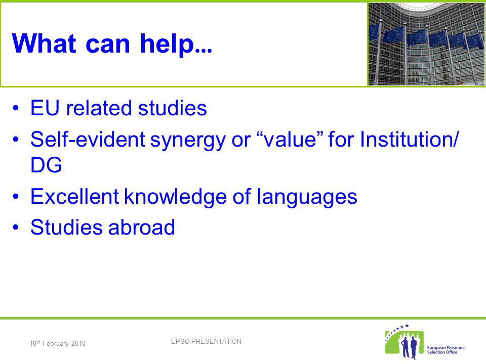 18 th February 2010 EPSO PRESENTATION What can help … EU related studies Self-evident synergy or value for Institution/ DG Excellent knowledge of languages Studies abroad