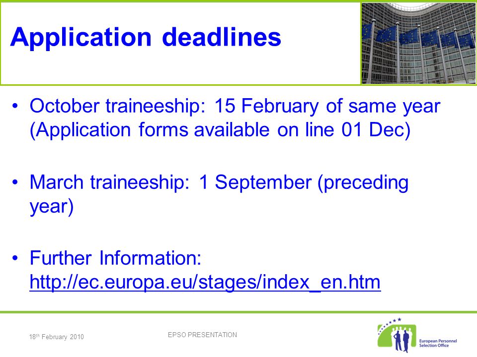 18 th February 2010 EPSO PRESENTATION Application deadlines October traineeship: 15 February of same year (Application forms available on line 01 Dec) March traineeship: 1 September (preceding year) Further Information: