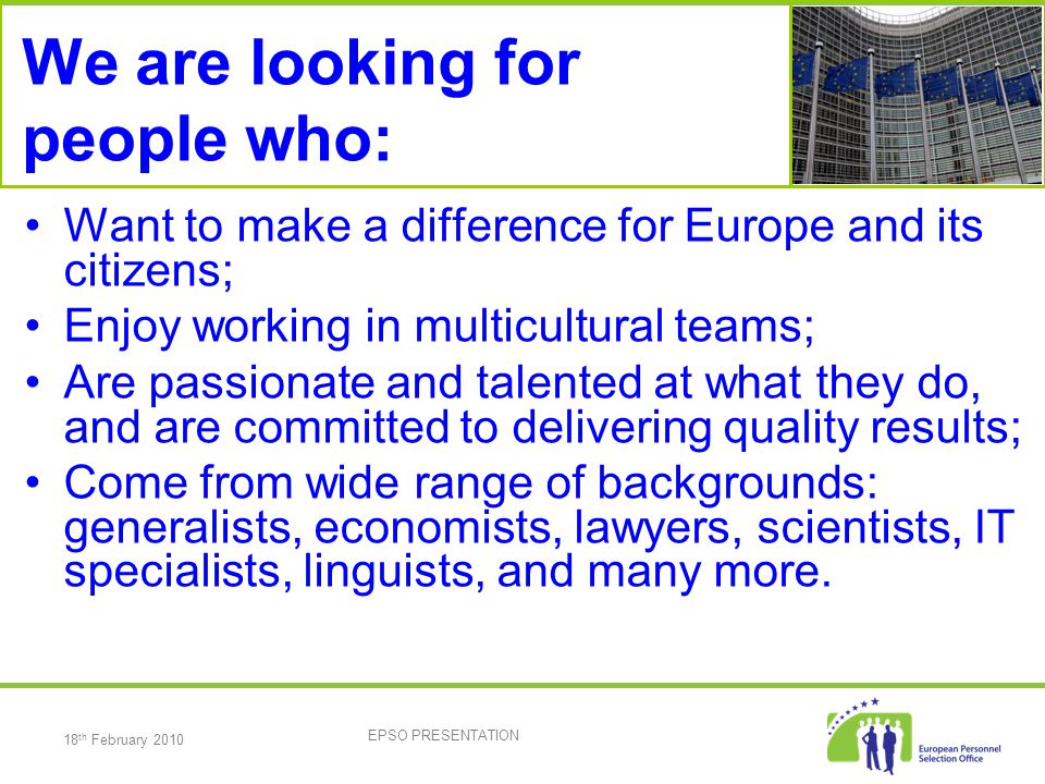 18 th February 2010 EPSO PRESENTATION We are looking for people who: Want to make a difference for Europe and its citizens; Enjoy working in multicultural teams; Are passionate and talented at what they do, and are committed to delivering quality results; Come from wide range of backgrounds: generalists, economists, lawyers, scientists, IT specialists, linguists, and many more.