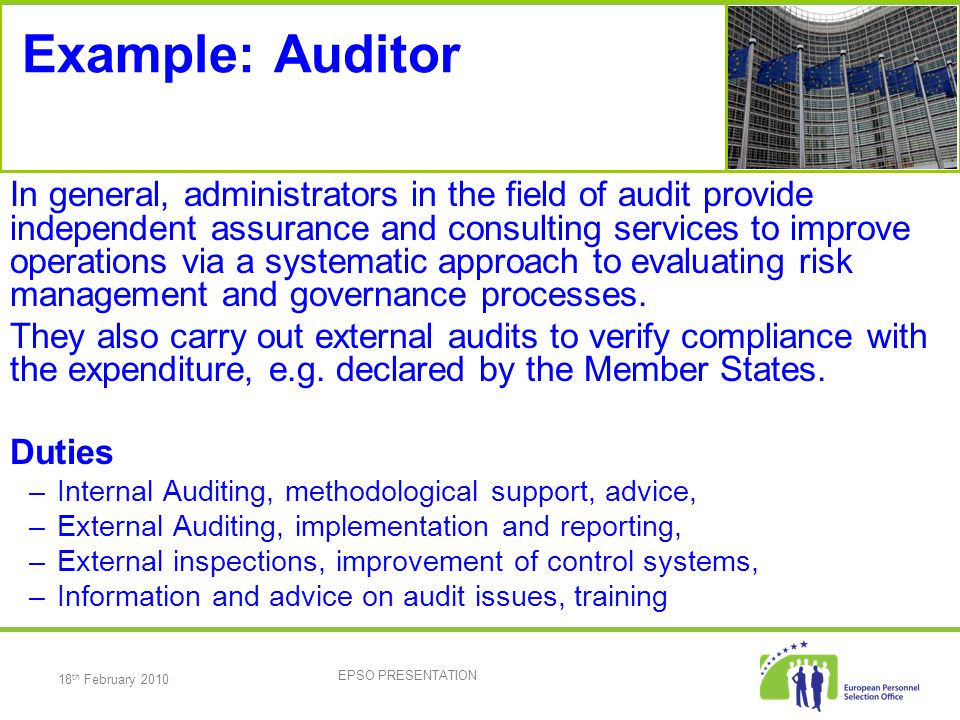 18 th February 2010 EPSO PRESENTATION Example: Auditor In general, administrators in the field of audit provide independent assurance and consulting services to improve operations via a systematic approach to evaluating risk management and governance processes.
