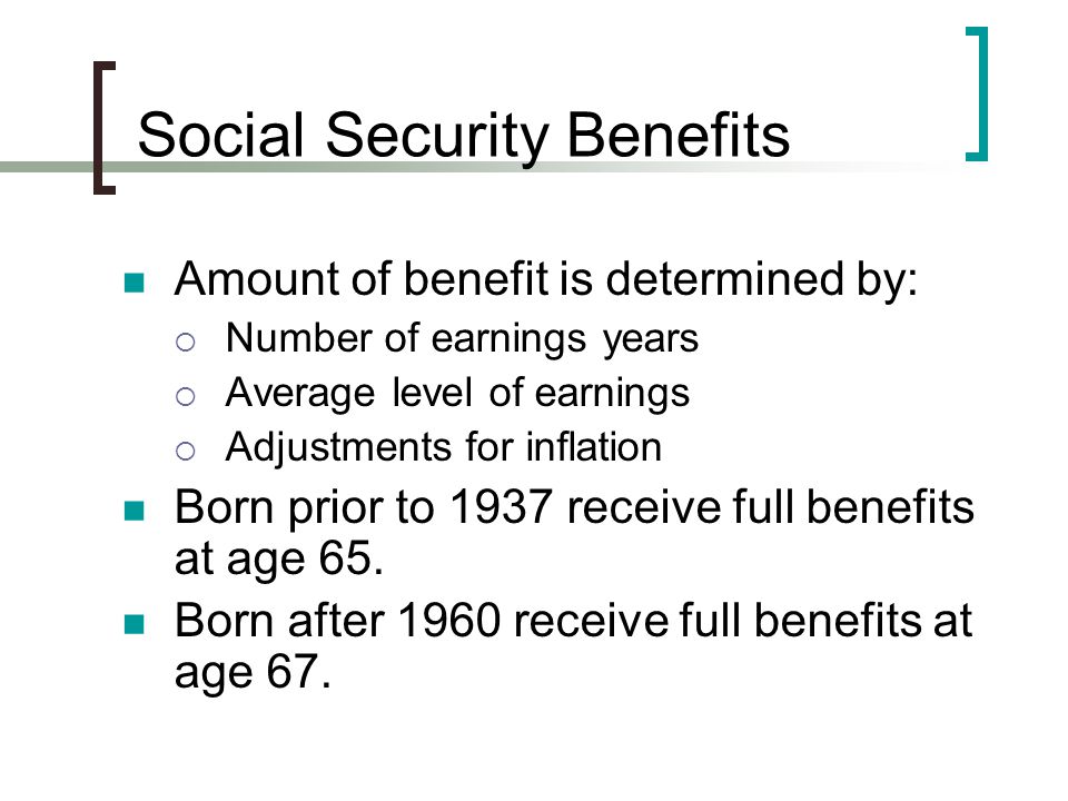 Social Security Benefits Amount of benefit is determined by:  Number of earnings years  Average level of earnings  Adjustments for inflation Born prior to 1937 receive full benefits at age 65.