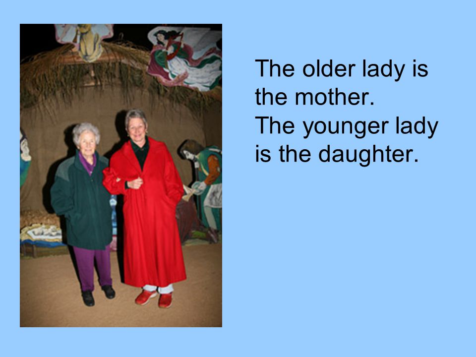The older lady is the mother. The younger lady is the daughter.