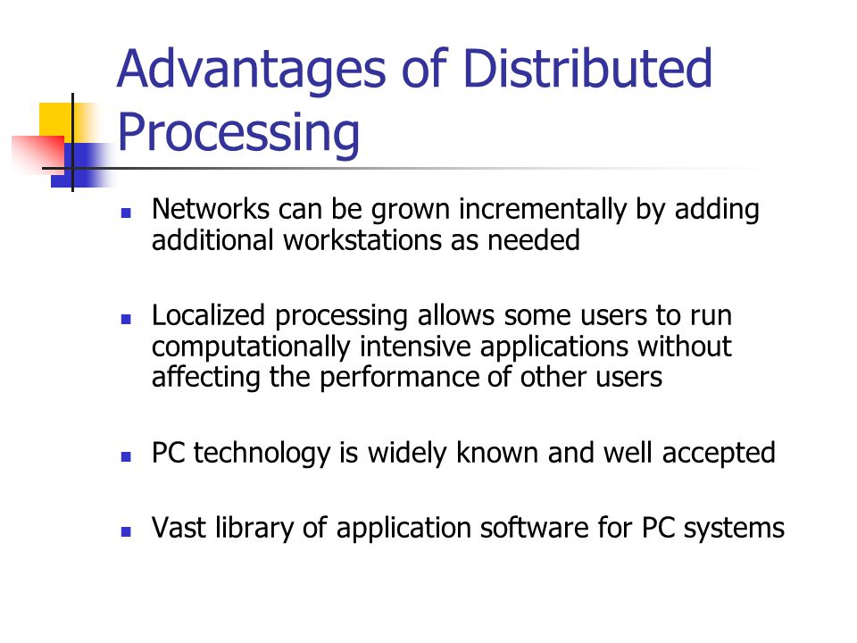 Advantages of Distributed Processing Networks can be grown incrementally by adding additional workstations as needed Localized processing allows some users to run computationally intensive applications without affecting the performance of other users PC technology is widely known and well accepted Vast library of application software for PC systems
