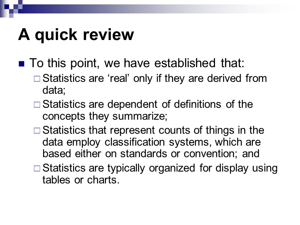A quick review To this point, we have established that:  Statistics are ‘real’ only if they are derived from data;  Statistics are dependent of definitions of the concepts they summarize;  Statistics that represent counts of things in the data employ classification systems, which are based either on standards or convention; and  Statistics are typically organized for display using tables or charts.