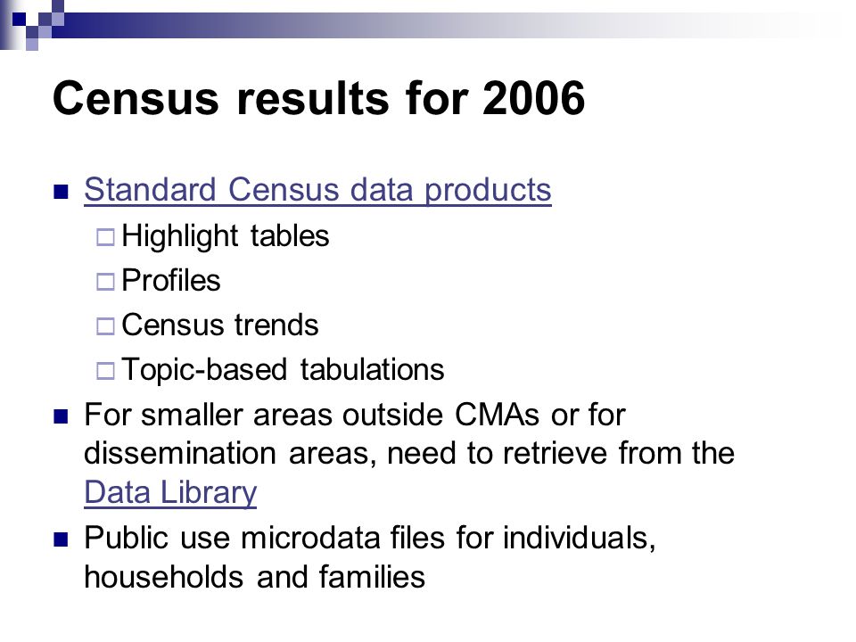 Census results for 2006 Standard Census data products  Highlight tables  Profiles  Census trends  Topic-based tabulations For smaller areas outside CMAs or for dissemination areas, need to retrieve from the Data Library Data Library Public use microdata files for individuals, households and families