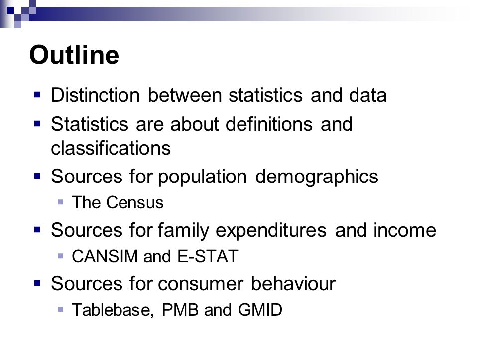 Outline  Distinction between statistics and data  Statistics are about definitions and classifications  Sources for population demographics  The Census  Sources for family expenditures and income  CANSIM and E-STAT  Sources for consumer behaviour  Tablebase, PMB and GMID