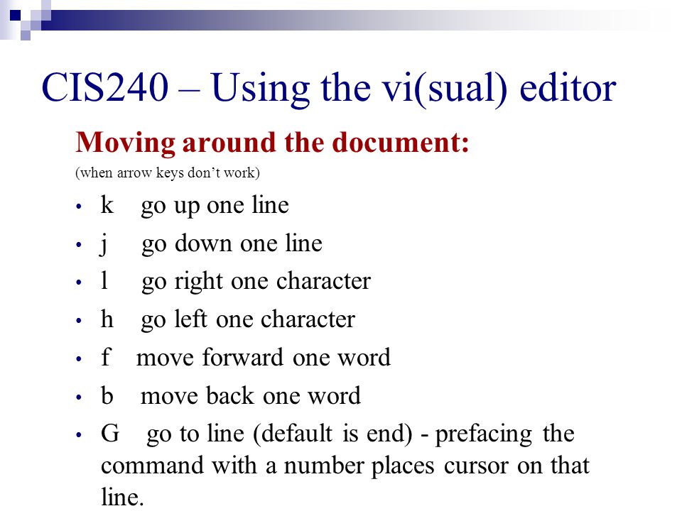 CIS240 – Using the vi(sual) editor Moving around the document: (when arrow keys don’t work) k go up one line j go down one line l go right one character h go left one character f move forward one word b move back one word G go to line (default is end) - prefacing the command with a number places cursor on that line.