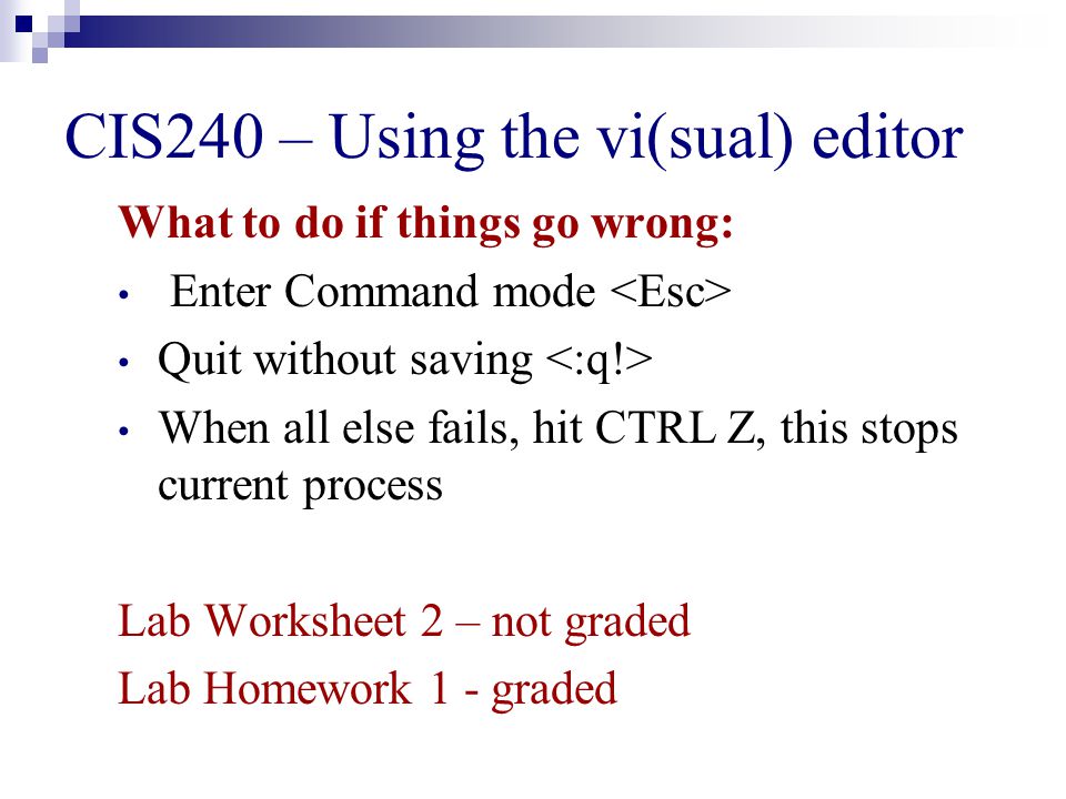 CIS240 – Using the vi(sual) editor What to do if things go wrong: Enter Command mode Quit without saving When all else fails, hit CTRL Z, this stops current process Lab Worksheet 2 – not graded Lab Homework 1 - graded