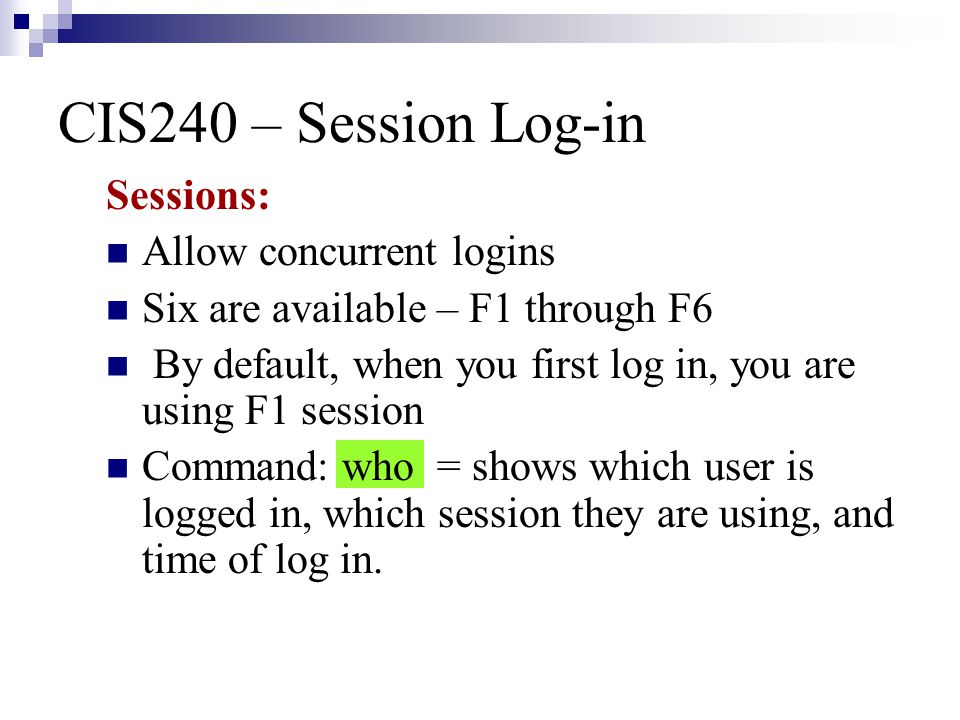 CIS240 – Session Log-in Sessions: Allow concurrent logins Six are available – F1 through F6 By default, when you first log in, you are using F1 session Command: who = shows which user is logged in, which session they are using, and time of log in.