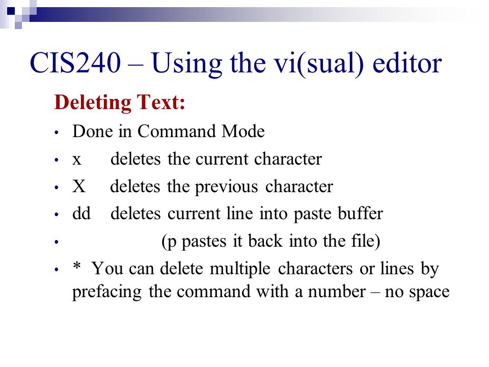 CIS240 – Using the vi(sual) editor Deleting Text: Done in Command Mode x deletes the current character X deletes the previous character dd deletes current line into paste buffer (p pastes it back into the file) * You can delete multiple characters or lines by prefacing the command with a number – no space