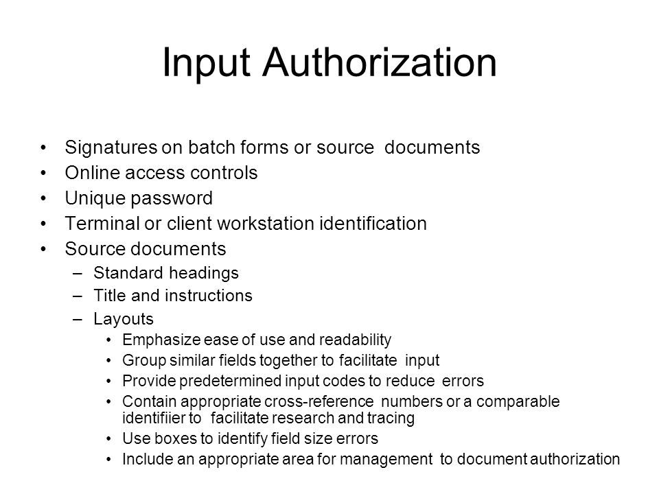 Input Authorization Signatures on batch forms or source documents Online access controls Unique password Terminal or client workstation identification Source documents –Standard headings –Title and instructions –Layouts Emphasize ease of use and readability Group similar fields together to facilitate input Provide predetermined input codes to reduce errors Contain appropriate cross-reference numbers or a comparable identifiier to facilitate research and tracing Use boxes to identify field size errors Include an appropriate area for management to document authorization