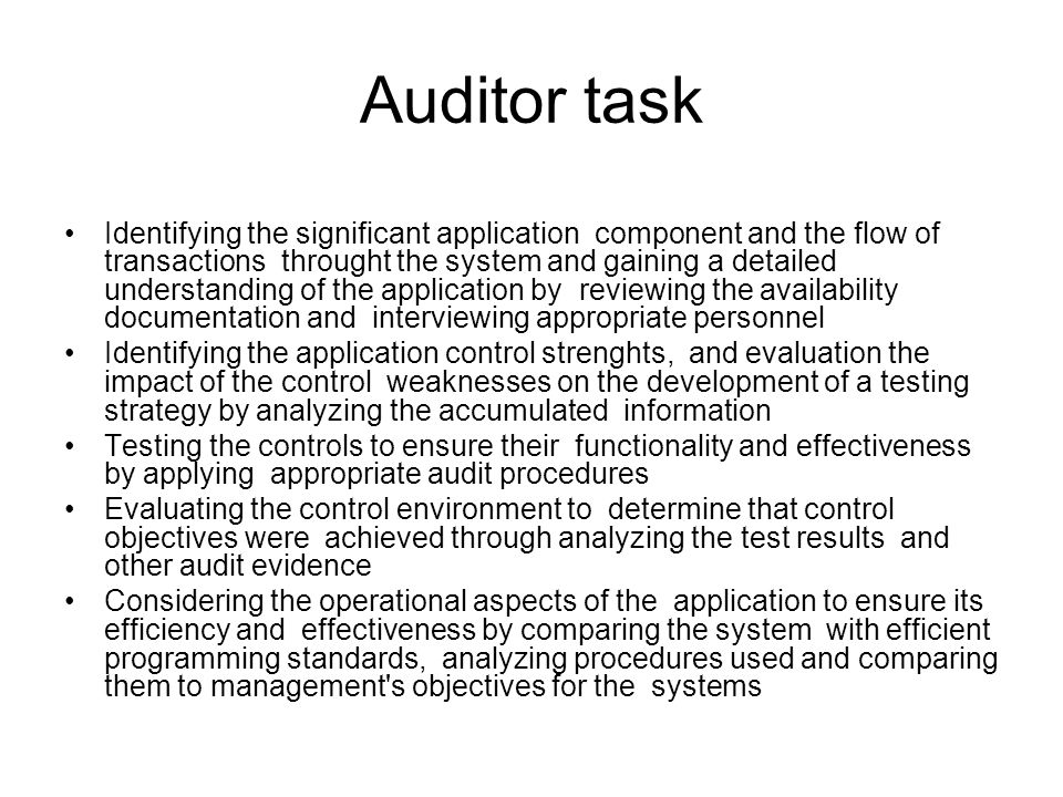 Auditor task Identifying the significant application component and the flow of transactions throught the system and gaining a detailed understanding of the application by reviewing the availability documentation and interviewing appropriate personnel Identifying the application control strenghts, and evaluation the impact of the control weaknesses on the development of a testing strategy by analyzing the accumulated information Testing the controls to ensure their functionality and effectiveness by applying appropriate audit procedures Evaluating the control environment to determine that control objectives were achieved through analyzing the test results and other audit evidence Considering the operational aspects of the application to ensure its efficiency and effectiveness by comparing the system with efficient programming standards, analyzing procedures used and comparing them to management s objectives for the systems
