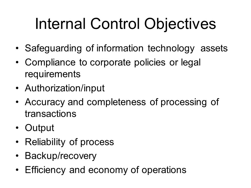 Internal Control Objectives Safeguarding of information technology assets Compliance to corporate policies or legal requirements Authorization/input Accuracy and completeness of processing of transactions Output Reliability of process Backup/recovery Efficiency and economy of operations