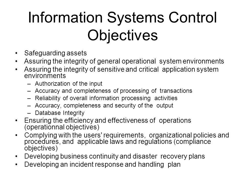 Information Systems Control Objectives Safeguarding assets Assuring the integrity of general operational system environments Assuring the integrity of sensitive and critical application system environments –Authorization of the input –Accuracy and completeness of processing of transactions –Reliability of overall information processing activities –Accuracy, completeness and security of the output –Database Integrity Ensuring the efficiency and effectiveness of operations (operationnal objectives) Complying with the users requirements, organizational policies and procedures, and applicable laws and regulations (compliance objectives) Developing business continuity and disaster recovery plans Developing an incident response and handling plan