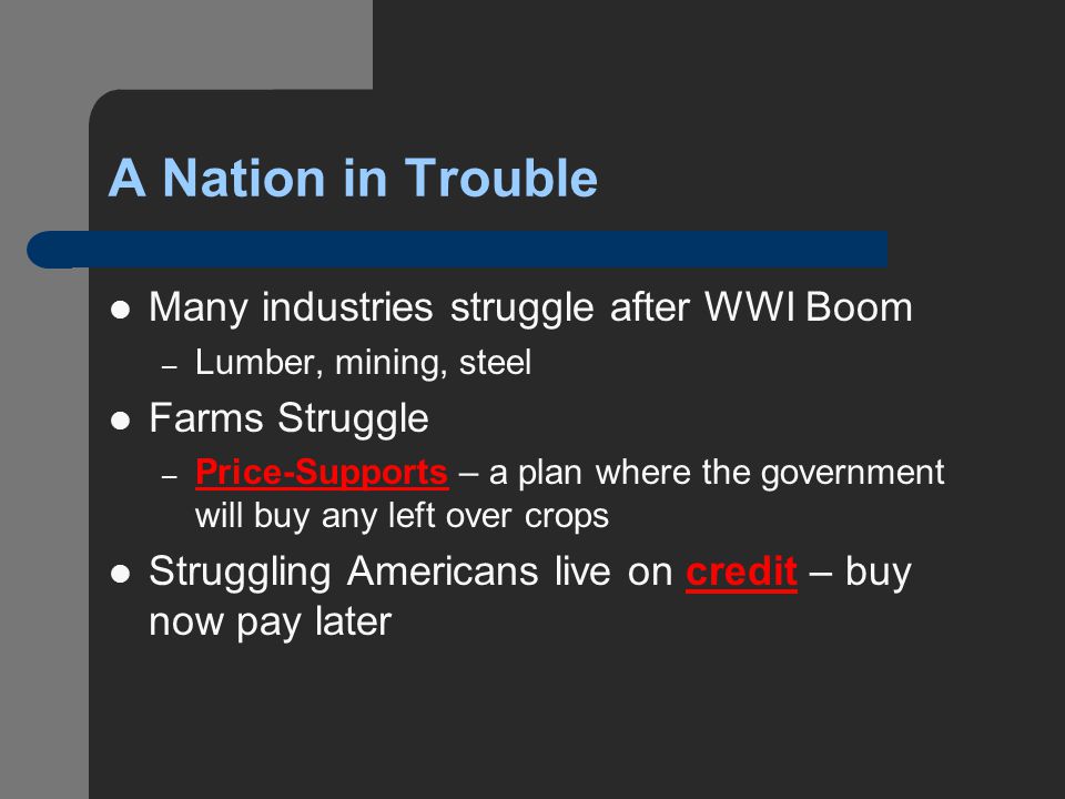 A Nation in Trouble Many industries struggle after WWI Boom – Lumber, mining, steel Farms Struggle – Price-Supports – a plan where the government will buy any left over crops Struggling Americans live on credit – buy now pay later