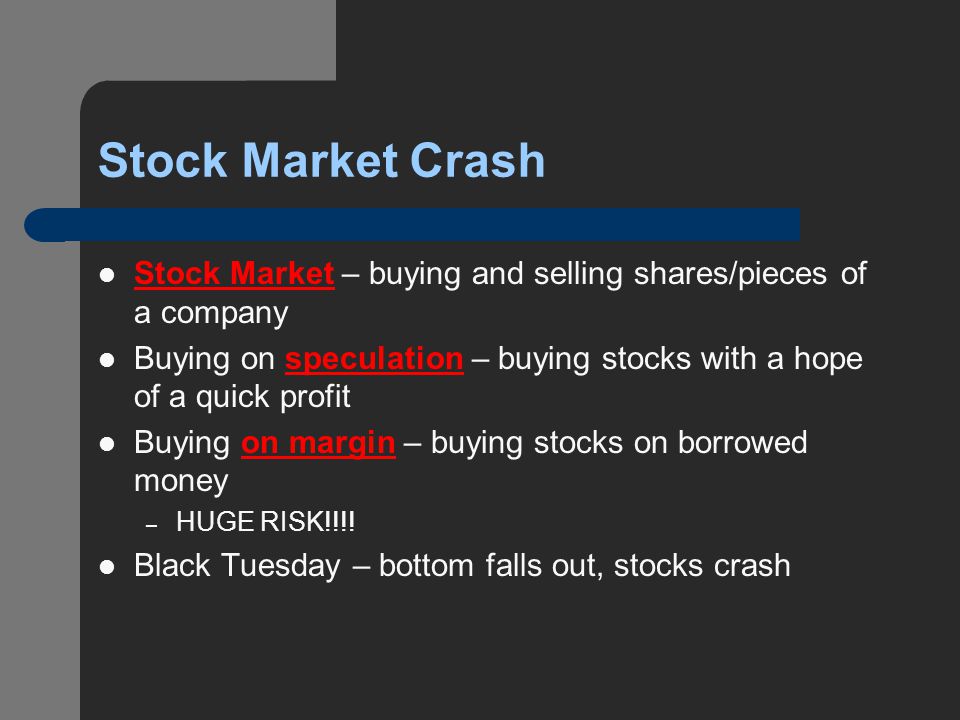 Stock Market Crash Stock Market – buying and selling shares/pieces of a company Buying on speculation – buying stocks with a hope of a quick profit Buying on margin – buying stocks on borrowed money – HUGE RISK!!!.