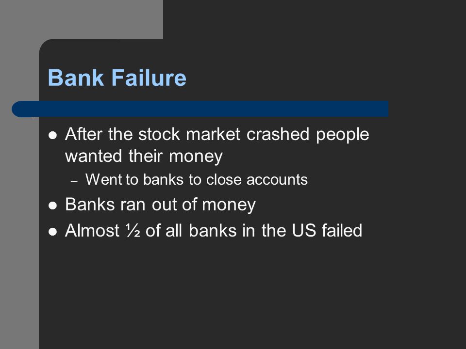 Bank Failure After the stock market crashed people wanted their money – Went to banks to close accounts Banks ran out of money Almost ½ of all banks in the US failed