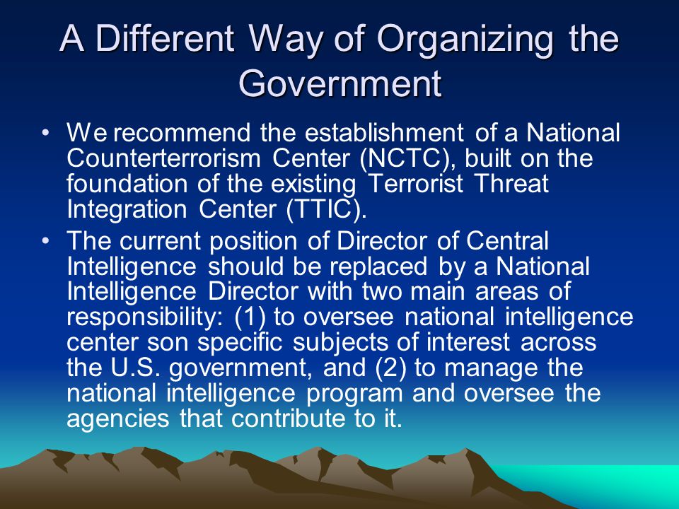 A Different Way of Organizing the Government We recommend the establishment of a National Counterterrorism Center (NCTC), built on the foundation of the existing Terrorist Threat Integration Center (TTIC).