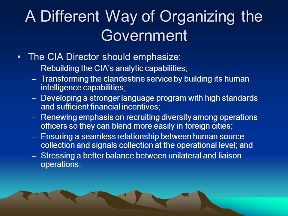 A Different Way of Organizing the Government The CIA Director should emphasize: –Rebuilding the CIA’s analytic capabilities; –Transforming the clandestine service by building its human intelligence capabilities; –Developing a stronger language program with high standards and sufficient financial incentives; –Renewing emphasis on recruiting diversity among operations officers so they can blend more easily in foreign cities; –Ensuring a seamless relationship between human source collection and signals collection at the operational level; and –Stressing a better balance between unilateral and liaison operations.